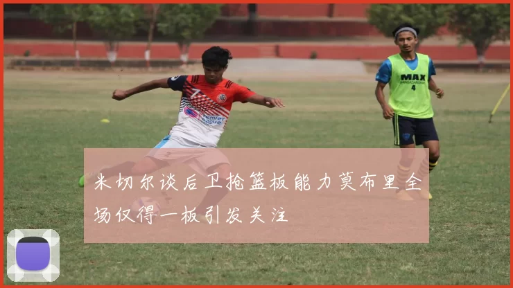 米切尔谈后卫抢篮板能力莫布里全场仅得一板引发关注