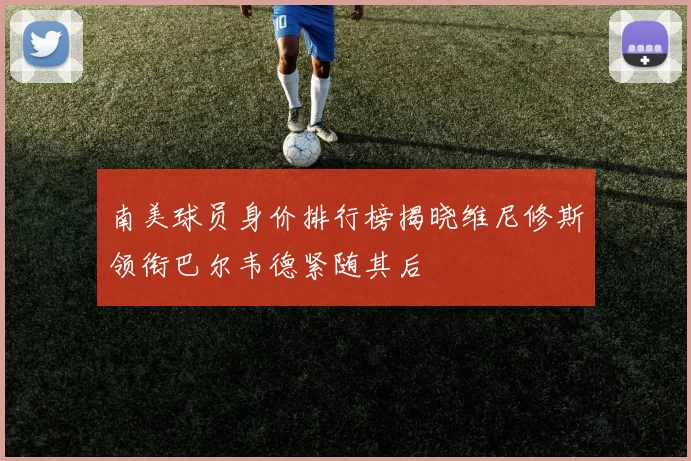 南美球员身价排行榜揭晓维尼修斯领衔巴尔韦德紧随其后