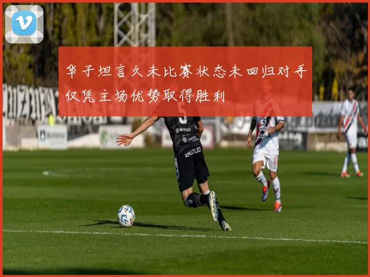 华子坦言久未比赛状态未回归对手仅凭主场优势取得胜利