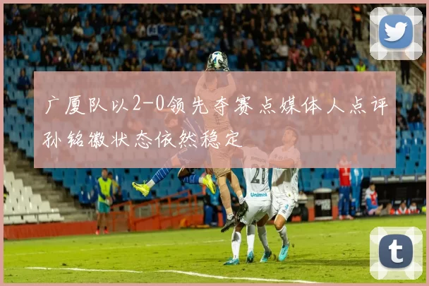 广厦队以2-0领先夺赛点媒体人点评孙铭徽状态依然稳定