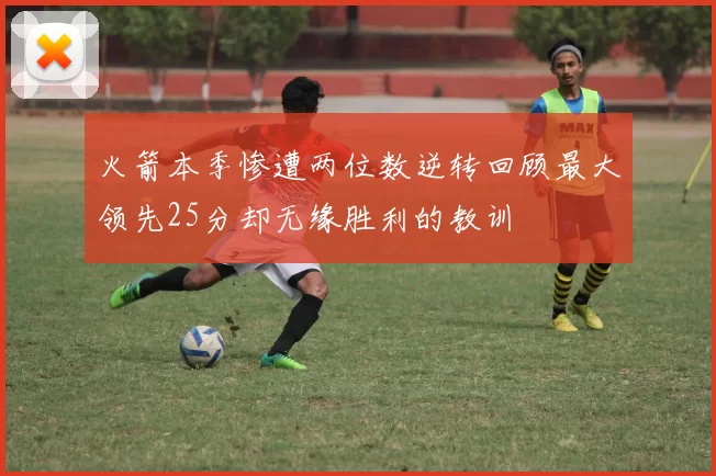 火箭本季惨遭两位数逆转回顾最大领先25分却无缘胜利的教训