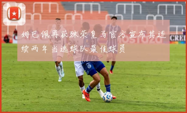 姆巴佩再获殊荣皇马官方宣布其连续两年当选球队最佳球员