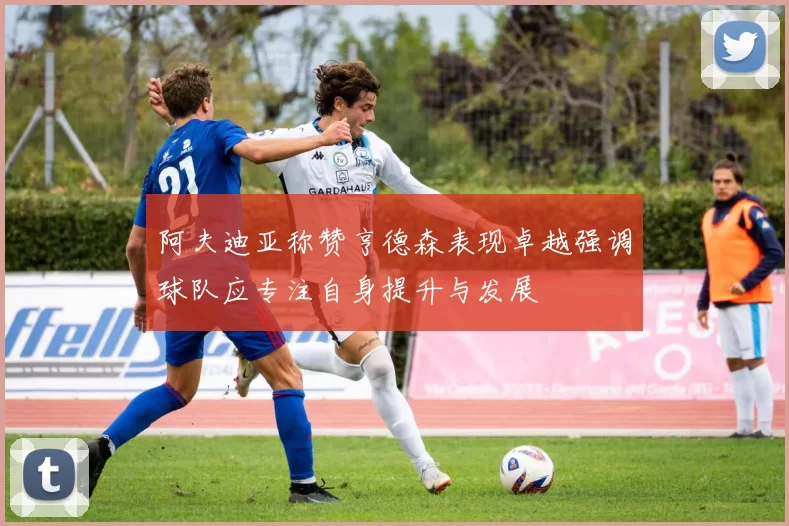 阿夫迪亚称赞亨德森表现卓越强调球队应专注自身提升与发展
