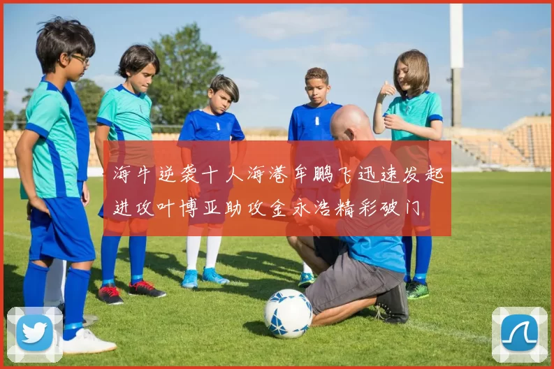 海牛逆袭十人海港牟鹏飞迅速发起进攻叶博亚助攻金永浩精彩破门