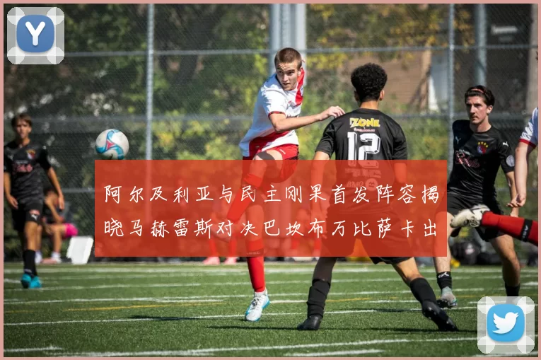 阿尔及利亚与民主刚果首发阵容揭晓马赫雷斯对决巴坎布万比萨卡出战