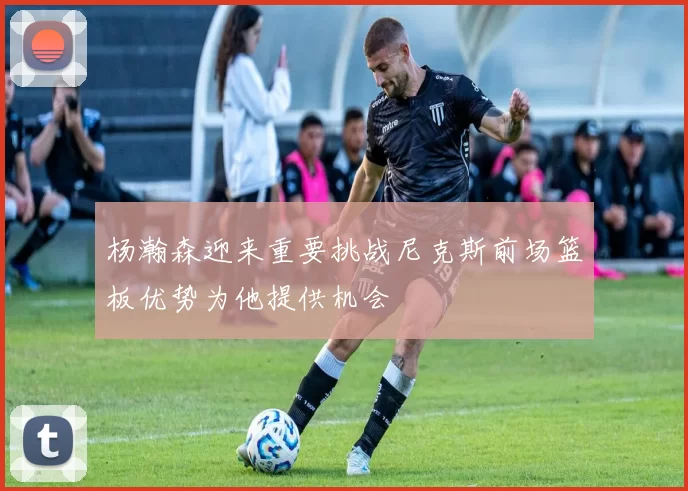 杨瀚森迎来重要挑战尼克斯前场篮板优势为他提供机会