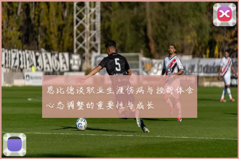 恩比德谈职业生涯伤病与挫折体会心态调整的重要性与成长