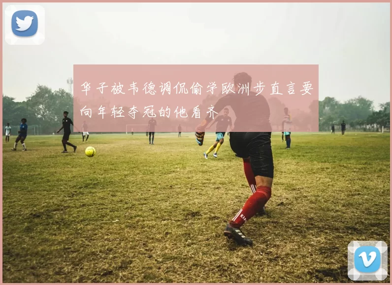 华子被韦德调侃偷学欧洲步直言要向年轻夺冠的他看齐