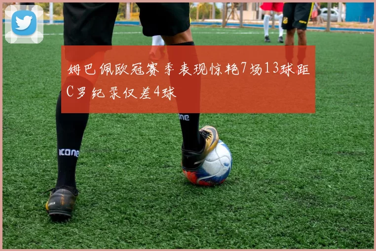 姆巴佩欧冠赛季表现惊艳7场13球距C罗纪录仅差4球