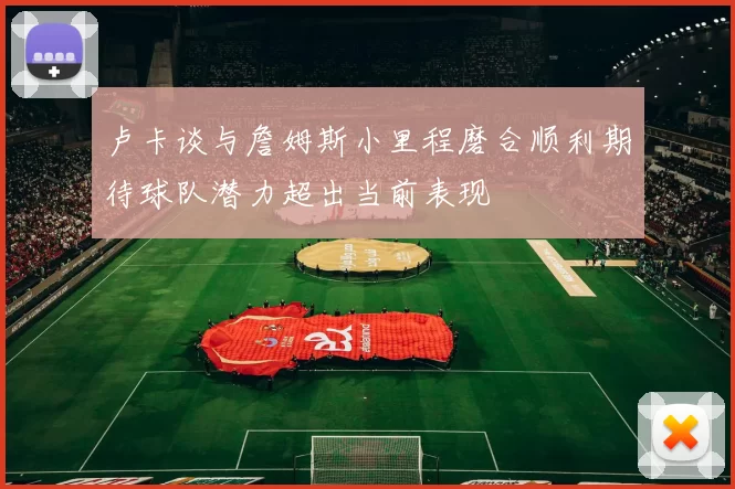 卢卡谈与詹姆斯小里程磨合顺利期待球队潜力超出当前表现