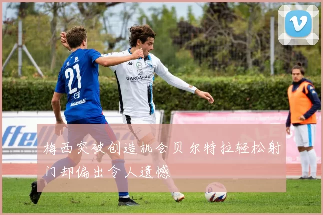 梅西突破创造机会贝尔特拉轻松射门却偏出令人遗憾