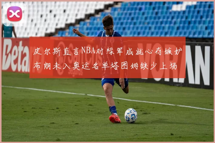皮尔斯直言NBA对绿军成就心存嫉妒布朗未入奥运名单塔图姆缺少上场机会