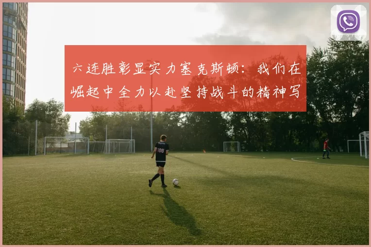 六连胜彰显实力塞克斯顿：我们在崛起中全力以赴坚持战斗的精神写照