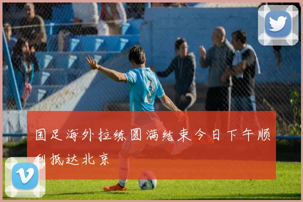 国足海外拉练圆满结束今日下午顺利抵达北京