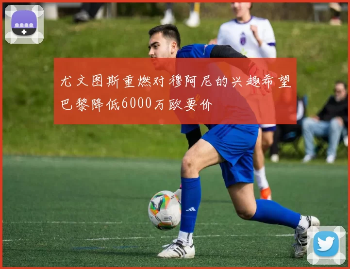 尤文图斯重燃对穆阿尼的兴趣希望巴黎降低6000万欧要价